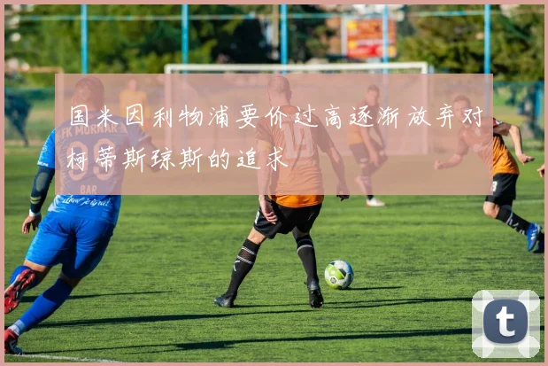 国米因利物浦要价过高逐渐放弃对柯蒂斯琼斯的追求