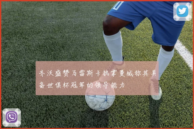 齐沃盛赞马雷斯卡执掌曼城称其具备世俱杯冠军的领导能力